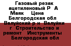 Газовый резак ацетиленовый Р-2А “Маяк“ › Цена ­ 800 - Белгородская обл., Валуйский р-н, Валуйки г. Строительство и ремонт » Инструменты   . Белгородская обл.